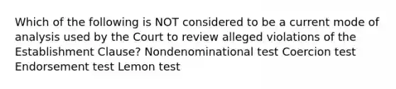 Which of the following is NOT considered to be a current mode of analysis used by the Court to review alleged violations of the Establishment Clause? Nondenominational test Coercion test Endorsement test Lemon test