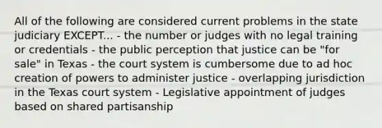 All of the following are considered current problems in the state judiciary EXCEPT... - the number or judges with no legal training or credentials - the public perception that justice can be "for sale" in Texas - the court system is cumbersome due to ad hoc creation of powers to administer justice - overlapping jurisdiction in the Texas court system - Legislative appointment of judges based on shared partisanship