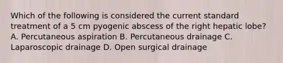 Which of the following is considered the current standard treatment of a 5 cm pyogenic abscess of the right hepatic lobe? A. Percutaneous aspiration B. Percutaneous drainage C. Laparoscopic drainage D. Open surgical drainage