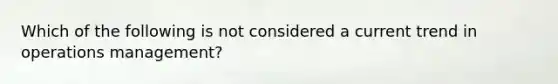 Which of the following is not considered a current trend in operations management?