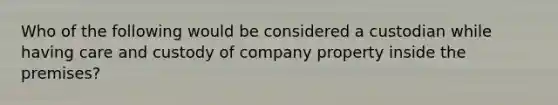 Who of the following would be considered a custodian while having care and custody of company property inside the premises?