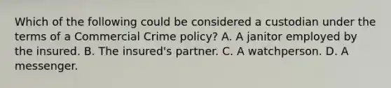 Which of the following could be considered a custodian under the terms of a Commercial Crime policy? A. A janitor employed by the insured. B. The insured's partner. C. A watchperson. D. A messenger.