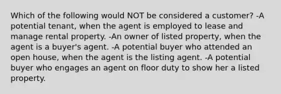 Which of the following would NOT be considered a customer? -A potential tenant, when the agent is employed to lease and manage rental property. -An owner of listed property, when the agent is a buyer's agent. -A potential buyer who attended an open house, when the agent is the listing agent. -A potential buyer who engages an agent on floor duty to show her a listed property.