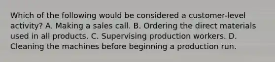 Which of the following would be considered a customer-level activity? A. Making a sales call. B. Ordering the direct materials used in all products. C. Supervising production workers. D. Cleaning the machines before beginning a production run.