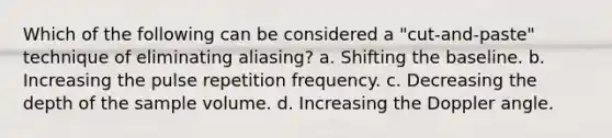 Which of the following can be considered a "cut-and-paste" technique of eliminating aliasing? a. Shifting the baseline. b. Increasing the pulse repetition frequency. c. Decreasing the depth of the sample volume. d. Increasing the Doppler angle.