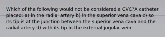 Which of the following would not be considered a CVC?A catheter placed: a) in the radial artery b) in the superior vena cava c) so its tip is at the junction between the superior vena cava and the radial artery d) with its tip in the external jugular vein