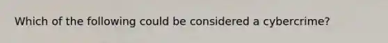 Which of the following could be considered a cybercrime?