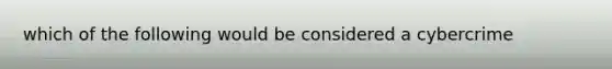 which of the following would be considered a cybercrime