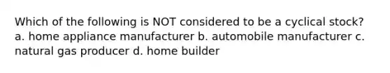 Which of the following is NOT considered to be a cyclical stock? a. home appliance manufacturer b. automobile manufacturer c. natural gas producer d. home builder