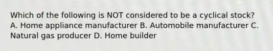 Which of the following is NOT considered to be a cyclical stock? A. Home appliance manufacturer B. Automobile manufacturer C. Natural gas producer D. Home builder