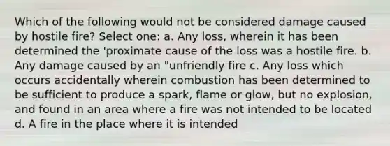 Which of the following would not be considered damage caused by hostile fire? Select one: a. Any loss, wherein it has been determined the 'proximate cause of the loss was a hostile fire. b. Any damage caused by an "unfriendly fire c. Any loss which occurs accidentally wherein combustion has been determined to be sufficient to produce a spark, flame or glow, but no explosion, and found in an area where a fire was not intended to be located d. A fire in the place where it is intended