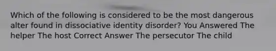 Which of the following is considered to be the most dangerous alter found in dissociative identity disorder? You Answered The helper The host Correct Answer The persecutor The child