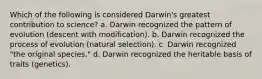 Which of the following is considered Darwin's greatest contribution to science? a. Darwin recognized the pattern of evolution (descent with modification). b. Darwin recognized the process of evolution (natural selection). c. Darwin recognized "the original species." d. Darwin recognized the heritable basis of traits (genetics).