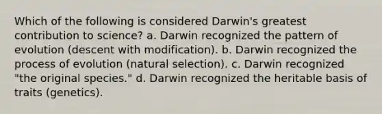 Which of the following is considered Darwin's greatest contribution to science? a. Darwin recognized the pattern of evolution (descent with modification). b. Darwin recognized the process of evolution (natural selection). c. Darwin recognized "the original species." d. Darwin recognized the heritable basis of traits (genetics).