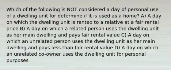 Which of the following is NOT considered a day of personal use of a dwelling unit for determine if it is used as a home? A) A day on which the dwelling unit is rented to a relative at a fair rental price B) A day on which a related person uses the dwelling unit as her main dwelling and pays fair rental value C) A day on which an unrelated person uses the dwelling unit as her main dwelling and pays less than fair rental value D) A day on which an unrelated co-owner uses the dwelling unit for personal purposes