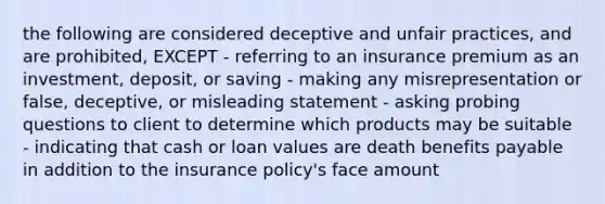 the following are considered deceptive and unfair practices, and are prohibited, EXCEPT - referring to an insurance premium as an investment, deposit, or saving - making any misrepresentation or false, deceptive, or misleading statement - asking probing questions to client to determine which products may be suitable - indicating that cash or loan values are death benefits payable in addition to the insurance policy's face amount