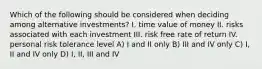 Which of the following should be considered when deciding among alternative investments? I. time value of money II. risks associated with each investment III. risk free rate of return IV. personal risk tolerance level A) I and II only B) III and IV only C) I, II and IV only D) I, II, III and IV