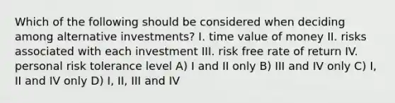 Which of the following should be considered when deciding among alternative investments? I. time value of money II. risks associated with each investment III. risk free rate of return IV. personal risk tolerance level A) I and II only B) III and IV only C) I, II and IV only D) I, II, III and IV