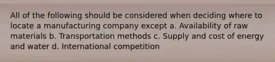 All of the following should be considered when deciding where to locate a manufacturing company except a. Availability of raw materials b. Transportation methods c. Supply and cost of energy and water d. International competition