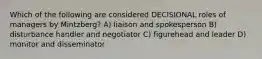 Which of the following are considered DECISIONAL roles of managers by Mintzberg? A) liaison and spokesperson B) disturbance handler and negotiator C) figurehead and leader D) monitor and disseminator