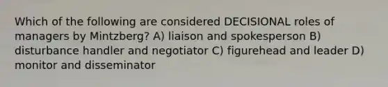 Which of the following are considered DECISIONAL roles of managers by Mintzberg? A) liaison and spokesperson B) disturbance handler and negotiator C) figurehead and leader D) monitor and disseminator