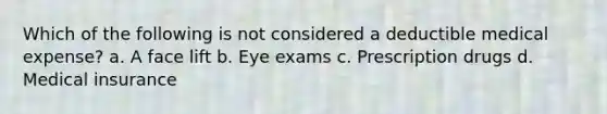 Which of the following is not considered a deductible medical expense? a. A face lift b. Eye exams c. Prescription drugs d. Medical insurance