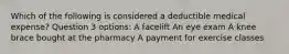 Which of the following is considered a deductible medical expense? Question 3 options: A facelift An eye exam A knee brace bought at the pharmacy A payment for exercise classes