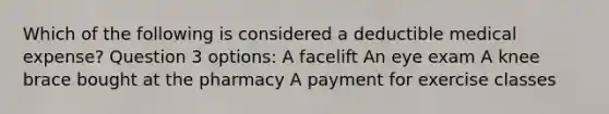 Which of the following is considered a deductible medical expense? Question 3 options: A facelift An eye exam A knee brace bought at the pharmacy A payment for exercise classes