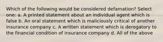 Which of the following would be considered defamation? Select one: a. A printed statement about an individual agent which is false b. An oral statement which is maliciously critical of another insurance company c. A written statement which is derogatory to the financial condition of insurance company d. All of the above