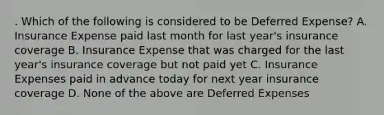 . Which of the following is considered to be Deferred Expense? A. Insurance Expense paid last month for last year's insurance coverage B. Insurance Expense that was charged for the last year's insurance coverage but not paid yet C. Insurance Expenses paid in advance today for next year insurance coverage D. None of the above are Deferred Expenses