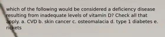 which of the following would be considered a deficiency disease resulting from inadequate levels of vitamin D? Check all that apply. a. CVD b. skin cancer c. osteomalacia d. type 1 diabetes e. rickets