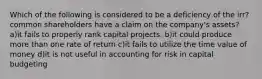 Which of the following is considered to be a deficiency of the irr? common shareholders have a claim on the company's assets? a)it fails to properly rank capital projects. b)it could produce more than one rate of return c)it fails to utilize the time value of money d)it is not useful in accounting for risk in capital budgeting