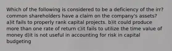 Which of the following is considered to be a deficiency of the irr? common shareholders have a claim on the company's assets? a)it fails to properly rank capital projects. b)it could produce more than one rate of return c)it fails to utilize the time value of money d)it is not useful in accounting for risk in capital budgeting