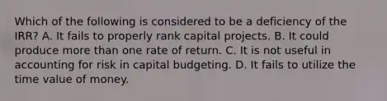 Which of the following is considered to be a deficiency of the​ IRR? A. It fails to properly rank capital projects. B. It could produce more than one rate of return. C. It is not useful in accounting for risk in capital budgeting. D. It fails to utilize the time value of money.