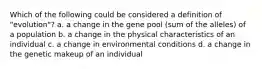 Which of the following could be considered a definition of "evolution"? a. a change in the gene pool (sum of the alleles) of a population b. a change in the physical characteristics of an individual c. a change in environmental conditions d. a change in the genetic makeup of an individual