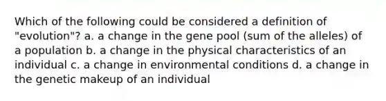 Which of the following could be considered a definition of "evolution"? a. a change in the gene pool (sum of the alleles) of a population b. a change in the physical characteristics of an individual c. a change in environmental conditions d. a change in the genetic makeup of an individual