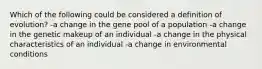 Which of the following could be considered a definition of evolution? -a change in the gene pool of a population -a change in the genetic makeup of an individual -a change in the physical characteristics of an individual -a change in environmental conditions