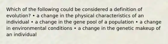 Which of the following could be considered a definition of evolution? • a change in the physical characteristics of an individual • a change in the gene pool of a population • a change in environmental conditions • a change in the genetic makeup of an individual