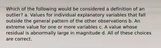 Which of the following would be considered a definition of an outlier? a. Values for individual explanatory variables that fall outside the general pattern of the other observations b. An extreme value for one or more variables c. A value whose residual is abnormally large in magnitude d. All of these choices are correct.