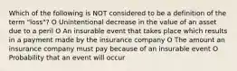 Which of the following is NOT considered to be a definition of the term "loss"? O Unintentional decrease in the value of an asset due to a peril O An insurable event that takes place which results in a payment made by the insurance company O The amount an insurance company must pay because of an insurable event O Probability that an event will occur