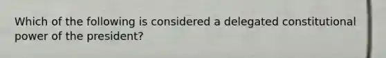 Which of the following is considered a delegated constitutional power of the president?