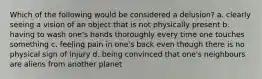 Which of the following would be considered a delusion? a. clearly seeing a vision of an object that is not physically present b. having to wash one's hands thoroughly every time one touches something c. feeling pain in one's back even though there is no physical sign of injury d. being convinced that one's neighbours are aliens from another planet