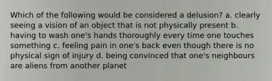 Which of the following would be considered a delusion? a. clearly seeing a vision of an object that is not physically present b. having to wash one's hands thoroughly every time one touches something c. feeling pain in one's back even though there is no physical sign of injury d. being convinced that one's neighbours are aliens from another planet