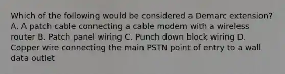 Which of the following would be considered a Demarc extension? A. A patch cable connecting a cable modem with a wireless router B. Patch panel wiring C. Punch down block wiring D. Copper wire connecting the main PSTN point of entry to a wall data outlet