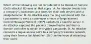 Which of the following are not considered to be Denial-of- Service (DoS) attacks? (Choose all that apply.) A. An intruder breaks into a company's datacenter and smashes their web servers with a sledgehammer. B. An attacker uses the ping command with the -t parameter to send a continuous stream of large Internet Control Message Protocol (ICMP) packets to a specific server. C. An attacker captures the packets transmitted to and from a domain controller to obtain encrypted passwords. D. An attacker connects a rogue access point to a company's wireless network, using their Service Set Identifier (SSID) in the hope of attracting their users.