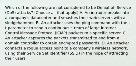 Which of the following are not considered to be Denial-of- Service (DoS) attacks? (Choose all that apply.) A. An intruder breaks into a company's datacenter and smashes their web servers with a sledgehammer. B. An attacker uses the ping command with the -t parameter to send a continuous stream of large Internet Control Message Protocol (ICMP) packets to a specific server. C. An attacker captures the packets transmitted to and from a domain controller to obtain encrypted passwords. D. An attacker connects a rogue access point to a company's wireless network, using their Service Set Identifier (SSID) in the hope of attracting their users.