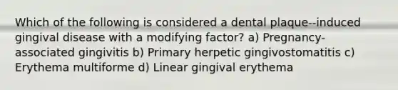 Which of the following is considered a dental plaque--induced gingival disease with a modifying factor? a) Pregnancy-associated gingivitis b) Primary herpetic gingivostomatitis c) Erythema multiforme d) Linear gingival erythema