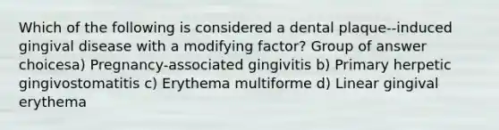 Which of the following is considered a dental plaque--induced gingival disease with a modifying factor? Group of answer choicesa) Pregnancy-associated gingivitis b) Primary herpetic gingivostomatitis c) Erythema multiforme d) Linear gingival erythema