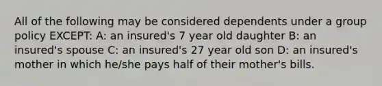 All of the following may be considered dependents under a group policy EXCEPT: A: an insured's 7 year old daughter B: an insured's spouse C: an insured's 27 year old son D: an insured's mother in which he/she pays half of their mother's bills.