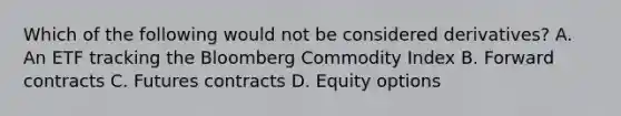 Which of the following would not be considered derivatives? A. An ETF tracking the Bloomberg Commodity Index B. Forward contracts C. Futures contracts D. Equity options